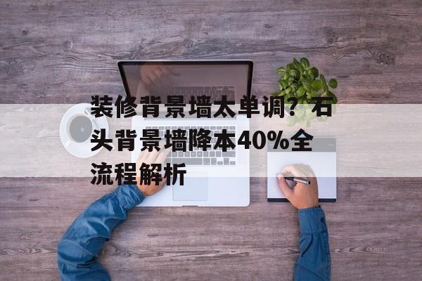 装修背景墙太单调?石头背景墙降本40%全流程解析-第1张图片- 装修背景墙太单调?石头背景墙降本40%全流程解析-第1张图片-