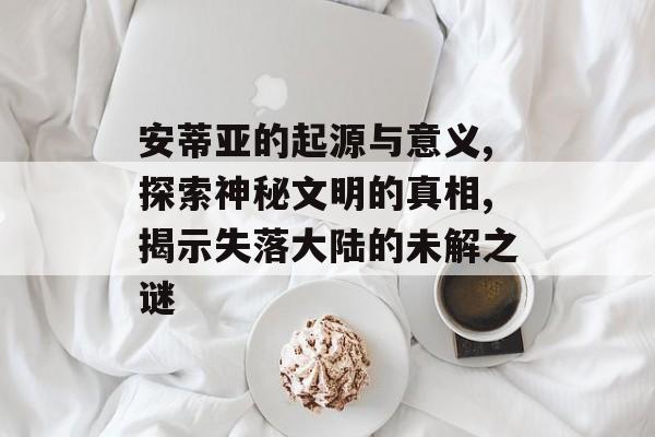 安蒂亚的起源与意义,探索神秘文明的真相,揭示失落大陆的未解之谜-第1张图片-