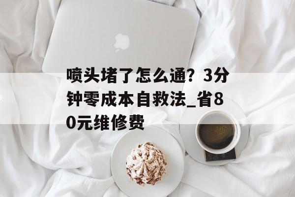 喷头堵了怎么通？3分钟零成本自救法_省80元维修费-第1张图片-