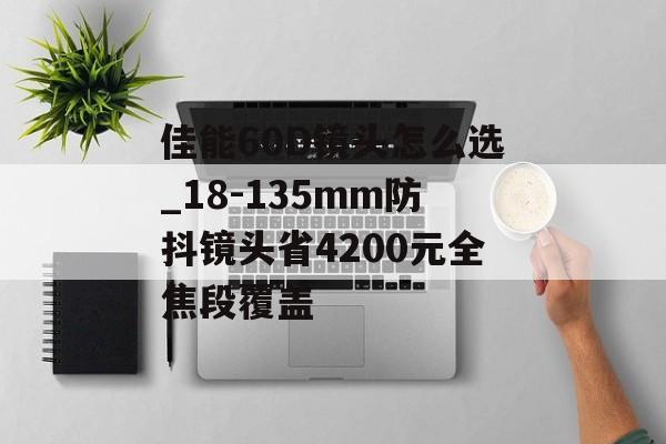 佳能60D镜头怎么选_18-135mm防抖镜头省4200元全焦段覆盖-第1张图片-