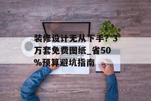 装修设计无从下手？3万套免费图纸_省50%预算避坑指南-第1张图片-