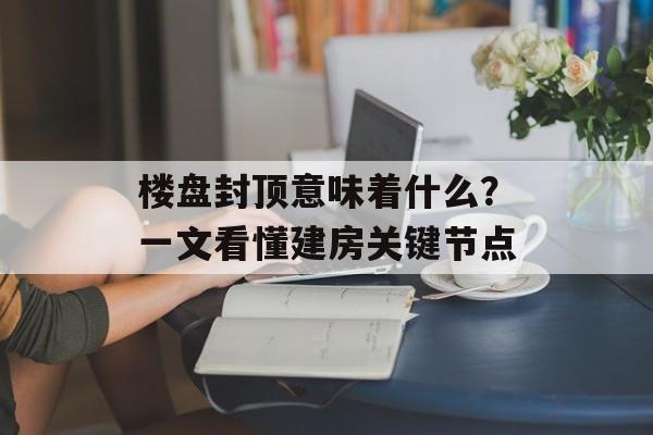 楼盘封顶意味着什么？一文看懂建房关键节点-第1张图片-