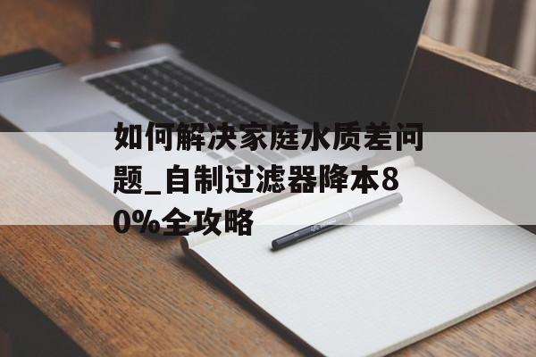 如何解决家庭水质差问题_自制过滤器降本80%全攻略-第1张图片-
