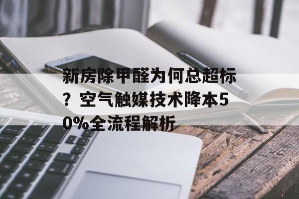新房除甲醛为何总超标？空气触媒技术降本50%全流程解析-第1张图片-