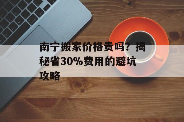南宁搬家价格贵吗？揭秘省30%费用的避坑攻略-第1张图片-