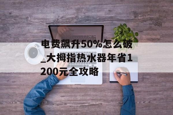 电费飙升50%怎么破_大拇指热水器年省1200元全攻略-第1张图片-