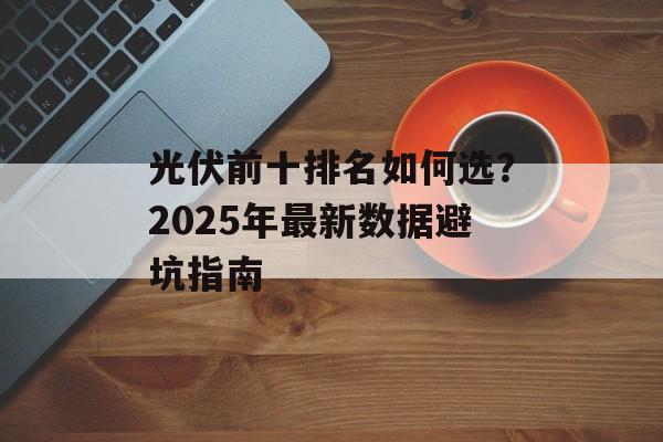 光伏前十排名如何选？2025年最新数据避坑指南-第1张图片-