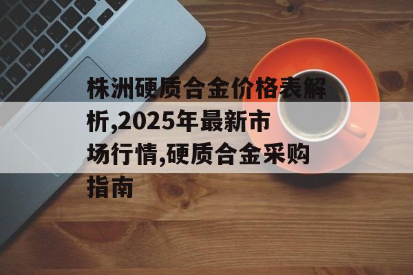 株洲硬质合金价格表解析,2025年最新市场行情,硬质合金采购指南-第1张图片-
