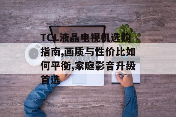 TCL液晶电视机选购指南,画质与性价比如何平衡,家庭影音升级首选-第1张图片-