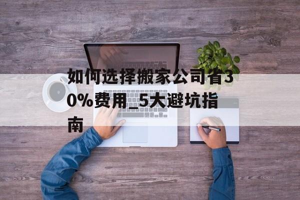 如何选择搬家公司省30%费用_5大避坑指南-第1张图片- 如何选择搬家公司省30%费用_5大避坑指南-第1张图片-