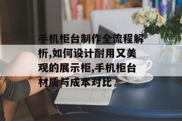 手机柜台制作全流程解析,如何设计耐用又美观的展示柜,手机柜台材质与成本对比-第1张图片-