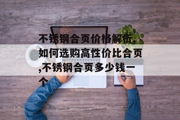 不锈钢合页价格解析,如何选购高性价比合页,不锈钢合页多少钱一个-第1张图片-