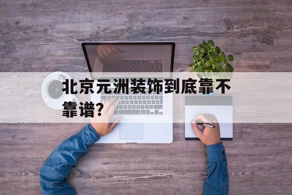 北京元洲装饰到底靠不靠谱？-第1张图片-