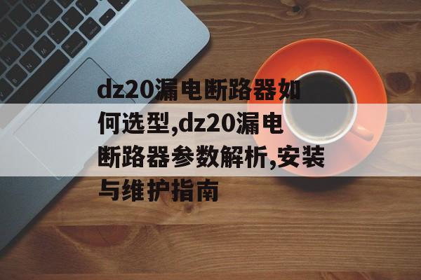 dz20漏电断路器如何选型,dz20漏电断路器参数解析,安装与维护指南-第1张图片-