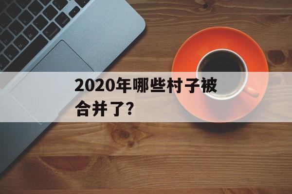 2020年哪些村子被合并了?-第1张图片- 2020年哪些村子被合并了?-第1张图片-