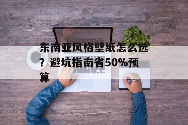 东南亚风格壁纸怎么选？避坑指南省50%预算-第1张图片-