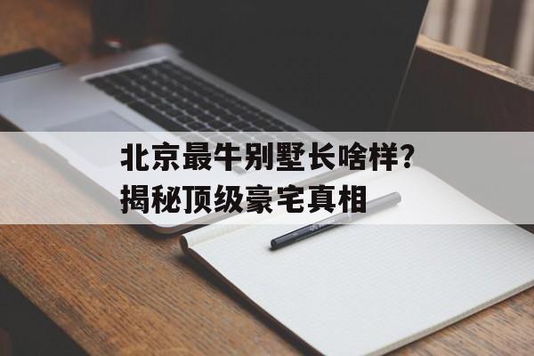 北京最牛别墅长啥样？揭秘顶级豪宅真相-第1张图片-