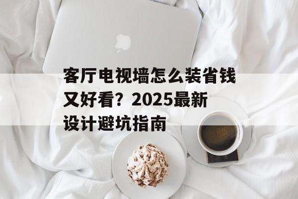 客厅电视墙怎么装省钱又好看？2025最新设计避坑指南-第1张图片-