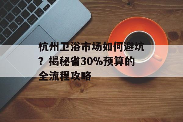 杭州卫浴市场如何避坑？揭秘省30%预算的全流程攻略-第1张图片-