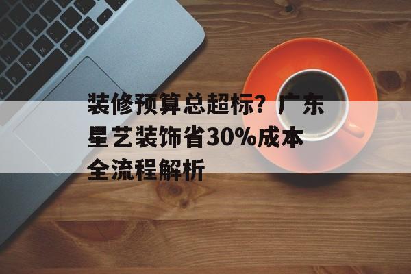 装修预算总超标?广东星艺装饰省30%成本全流程解析-第1张图片- 装修预算总超标?广东星艺装饰省30%成本全流程解析-第1张图片-