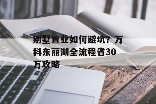 别墅置业如何避坑？万科东丽湖全流程省30万攻略-第1张图片-