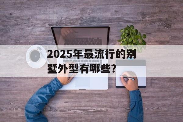 2025年最流行的别墅外型有哪些?-第1张图片- 2025年最流行的别墅外型有哪些?-第1张图片-