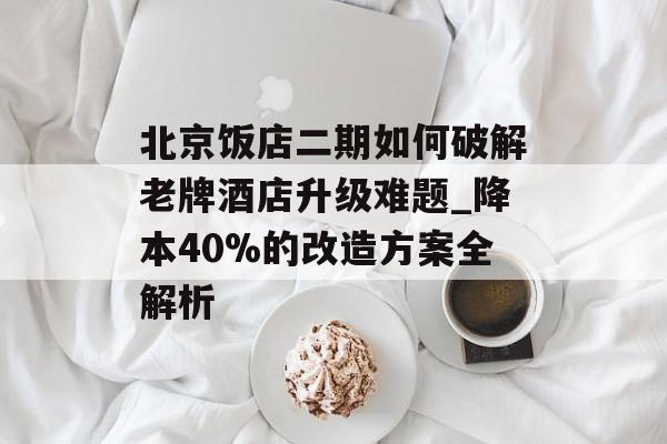北京饭店二期如何破解老牌酒店升级难题_降本40%的改造方案全解析-第1张图片-