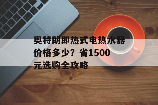 奥特朗即热式电热水器价格多少?省1500元选购全攻略-第1张图片- 奥特朗即热式电热水器价格多少?省1500元选购全攻略-第1张图片-