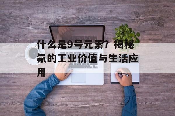 什么是9号元素？揭秘氟的工业价值与生活应用-第1张图片-