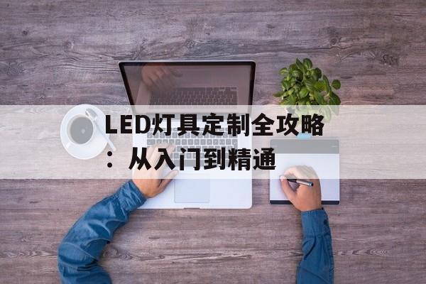 LED灯具定制全攻略:从入门到精通-第1张图片- LED灯具定制全攻略:从入门到精通-第1张图片-