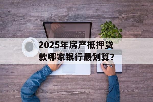2025年房产抵押贷款哪家银行最划算？-第1张图片-
