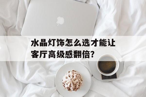 水晶灯饰怎么选才能让客厅高级感翻倍？-第1张图片-