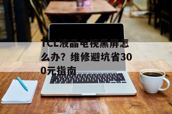 TCL液晶电视黑屏怎么办？维修避坑省300元指南-第1张图片-