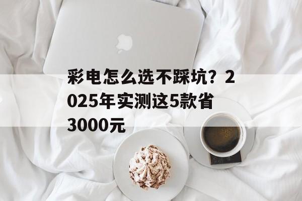 彩电怎么选不踩坑？2025年实测这5款省3000元-第1张图片-