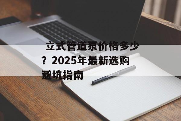 立式管道泵价格多少？2025年最新选购避坑指南-第1张图片-