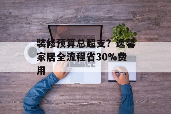 装修预算总超支？逸馨家居全流程省30%费用-第1张图片-