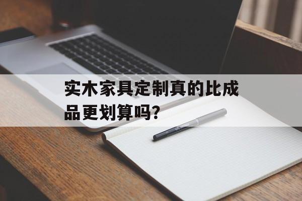 实木家具定制真的比成品更划算吗？-第1张图片-