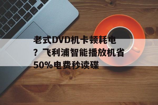 老式DVD机卡顿耗电？飞利浦智能播放机省50%电费秒读碟-第1张图片-