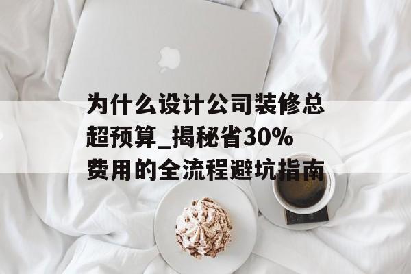为什么设计公司装修总超预算_揭秘省30%费用的全流程避坑指南-第1张图片-