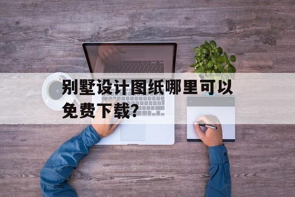 别墅设计图纸哪里可以免费下载？-第1张图片-