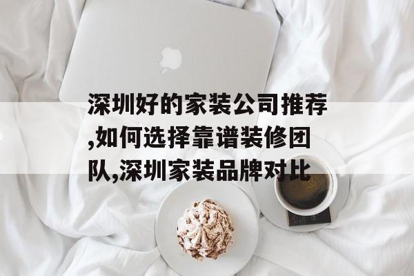 深圳好的家装公司推荐,如何选择靠谱装修团队,深圳家装品牌对比-第1张图片-
