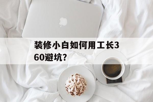 装修小白如何用工长360避坑？-第1张图片-