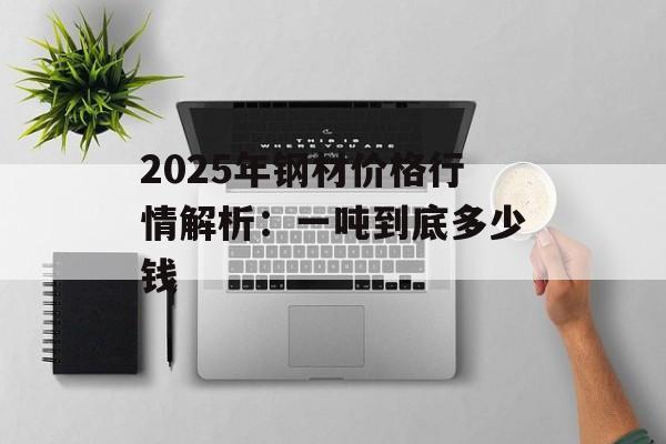 2025年钢材价格行情解析：一吨到底多少钱-第1张图片-
