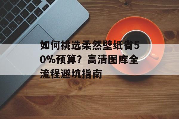如何挑选柔然壁纸省50%预算？高清图库全流程避坑指南-第1张图片-