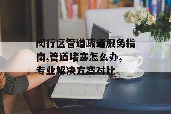 闵行区管道疏通服务指南,管道堵塞怎么办,专业解决方案对比-第1张图片-