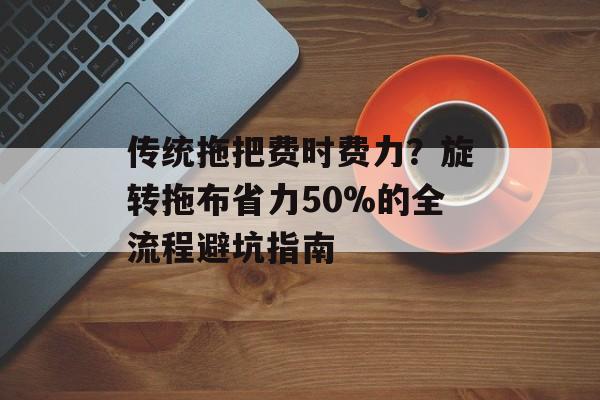 传统拖把费时费力？旋转拖布省力50%的全流程避坑指南-第1张图片-