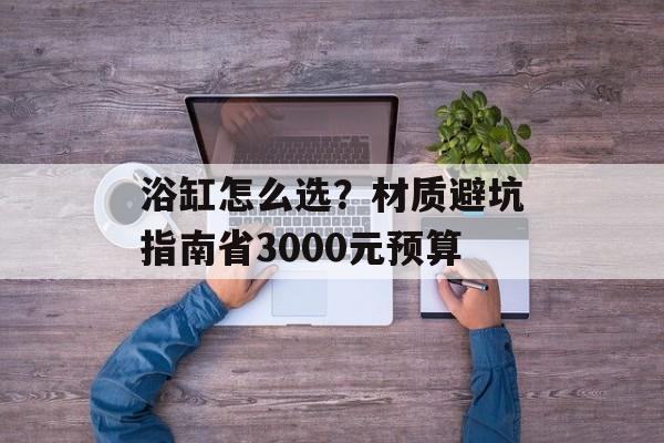 浴缸怎么选？材质避坑指南省3000元预算-第1张图片-