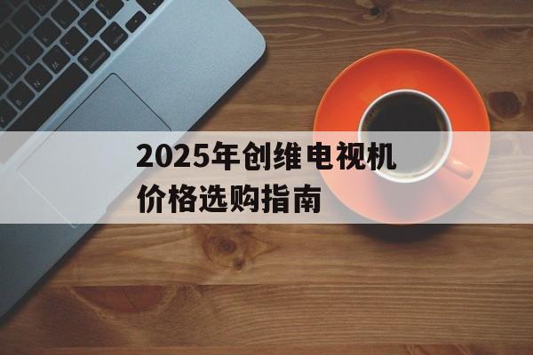 2025年创维电视机价格选购指南-第1张图片-