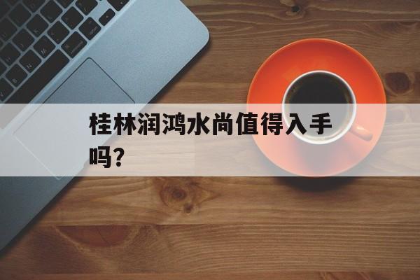 桂林润鸿水尚值得入手吗？-第1张图片-