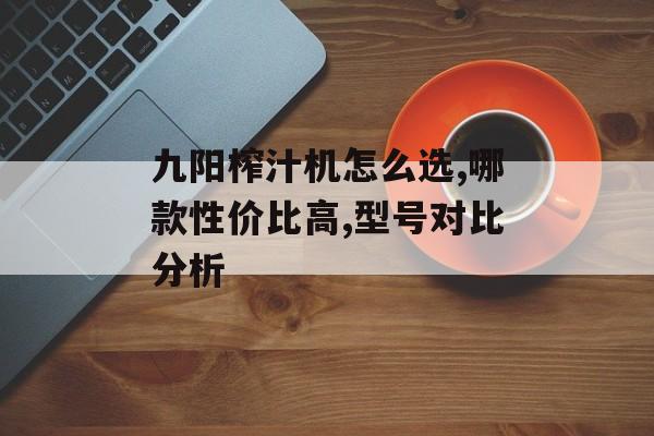 九阳榨汁机怎么选,哪款性价比高,型号对比分析-第1张图片-